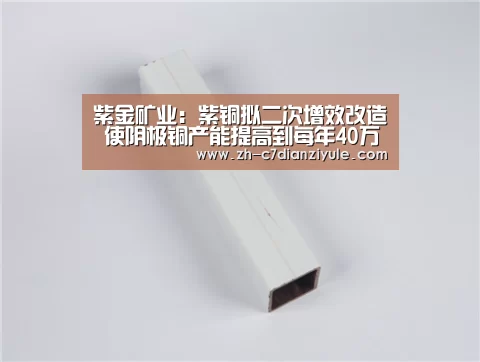 紫金矿业:紫铜拟二次增效改造 使阴极铜产能提高到每年40万吨‘c7电子娱乐’(图3) c7电子娱乐