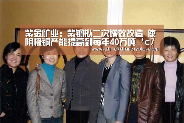 紫金矿业：紫铜拟二次增效改造 使阴极铜产能提高到每年40万吨‘c7电子娱乐’